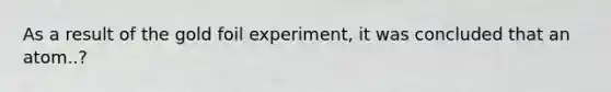 As a result of the gold foil experiment, it was concluded that an atom..?