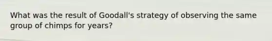 What was the result of Goodall's strategy of observing the same group of chimps for years?