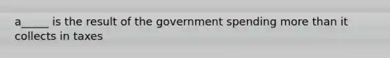 a_____ is the result of the government spending more than it collects in taxes