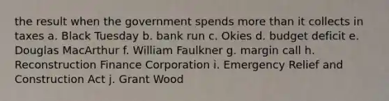 the result when the government spends more than it collects in taxes a. Black Tuesday b. bank run c. Okies d. budget deficit e. Douglas MacArthur f. William Faulkner g. margin call h. Reconstruction Finance Corporation i. Emergency Relief and Construction Act j. Grant Wood