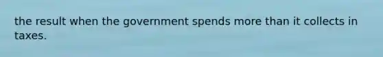 the result when the government spends more than it collects in taxes.