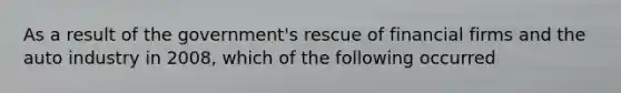 As a result of the government's rescue of financial firms and the auto industry in 2008, which of the following occurred