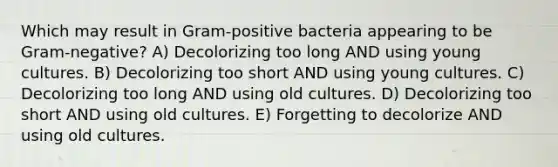 Which may result in Gram-positive bacteria appearing to be Gram-negative? A) Decolorizing too long AND using young cultures. B) Decolorizing too short AND using young cultures. C) Decolorizing too long AND using old cultures. D) Decolorizing too short AND using old cultures. E) Forgetting to decolorize AND using old cultures.