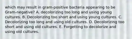 which may result in gram-positive bacteria appearing to be Gram-negative? A. decolorizing too long and using young cultures. B. Decolorizing too short and using young cultures. C. Decolorizing too long and using old cultures. D. Decolorizing too short and using old cultures. E. Forgetting to decolorize and using old cultures.