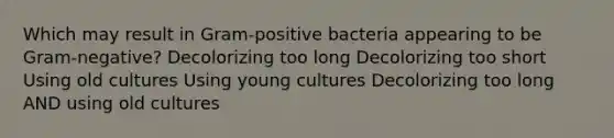 Which may result in Gram-positive bacteria appearing to be Gram-negative? Decolorizing too long Decolorizing too short Using old cultures Using young cultures Decolorizing too long AND using old cultures