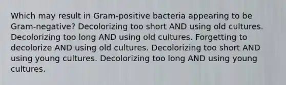 Which may result in Gram-positive bacteria appearing to be Gram-negative? Decolorizing too short AND using old cultures. Decolorizing too long AND using old cultures. Forgetting to decolorize AND using old cultures. Decolorizing too short AND using young cultures. Decolorizing too long AND using young cultures.