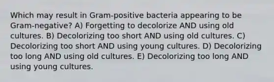 Which may result in Gram-positive bacteria appearing to be Gram-negative? A) Forgetting to decolorize AND using old cultures. B) Decolorizing too short AND using old cultures. C) Decolorizing too short AND using young cultures. D) Decolorizing too long AND using old cultures. E) Decolorizing too long AND using young cultures.