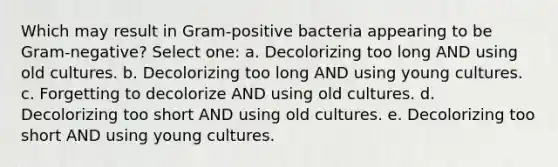 Which may result in Gram-positive bacteria appearing to be Gram-negative? Select one: a. Decolorizing too long AND using old cultures. b. Decolorizing too long AND using young cultures. c. Forgetting to decolorize AND using old cultures. d. Decolorizing too short AND using old cultures. e. Decolorizing too short AND using young cultures.