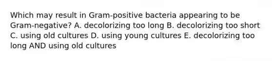 Which may result in Gram-positive bacteria appearing to be Gram-negative? A. decolorizing too long B. decolorizing too short C. using old cultures D. using young cultures E. decolorizing too long AND using old cultures