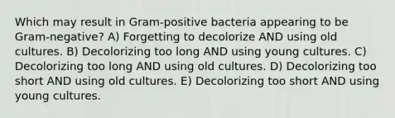 Which may result in Gram-positive bacteria appearing to be Gram-negative? A) Forgetting to decolorize AND using old cultures. B) Decolorizing too long AND using young cultures. C) Decolorizing too long AND using old cultures. D) Decolorizing too short AND using old cultures. E) Decolorizing too short AND using young cultures.