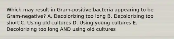 Which may result in Gram-positive bacteria appearing to be Gram-negative? A. Decolorizing too long B. Decolorizing too short C. Using old cultures D. Using young cultures E. Decolorizing too long AND using old cultures