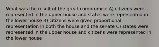 What was the result of the great compromise A) citizens were represented in the upper house and states were represented in the lower house B) citizens were given proportional representation in both the house and the senate C) states were represented in the upper house and citizens were represented in the lower house