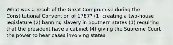 What was a result of the Great Compromise during the Constitutional Convention of 1787? (1) creating a two-house legislature (2) banning slavery in Southern states (3) requiring that the president have a cabinet (4) giving the Supreme Court the power to hear cases involving states