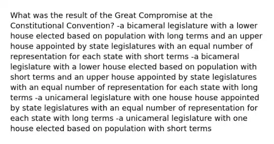 What was the result of the Great Compromise at the Constitutional Convention? -a bicameral legislature with a lower house elected based on population with long terms and an upper house appointed by state legislatures with an equal number of representation for each state with short terms -a bicameral legislature with a lower house elected based on population with short terms and an upper house appointed by state legislatures with an equal number of representation for each state with long terms -a unicameral legislature with one house house appointed by state legislatures with an equal number of representation for each state with long terms -a unicameral legislature with one house elected based on population with short terms