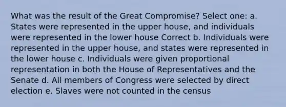 What was the result of the Great Compromise? Select one: a. States were represented in the upper house, and individuals were represented in the lower house Correct b. Individuals were represented in the upper house, and states were represented in the lower house c. Individuals were given proportional representation in both the House of Representatives and the Senate d. All members of Congress were selected by direct election e. Slaves were not counted in the census