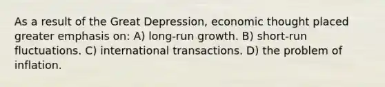 As a result of the Great Depression, economic thought placed greater emphasis on: A) long-run growth. B) short-run fluctuations. C) international transactions. D) the problem of inflation.