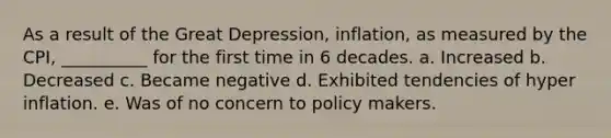 As a result of the Great Depression, inflation, as measured by the CPI, __________ for the first time in 6 decades. a. Increased b. Decreased c. Became negative d. Exhibited tendencies of hyper inflation. e. Was of no concern to policy makers.