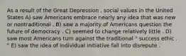 As a result of the Great Depression , social values in the United States A) saw Americans embrace nearly any idea that was new or nontraditional . B) saw a majority of Americans question the future of democracy . C) seemed to change relatively little . D) saw most Americans turn against the traditional " success ethic . " E) saw the idea of individual initiative fall into disrepute .