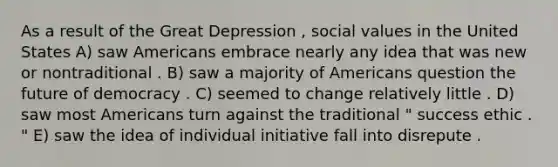 As a result of the <a href='https://www.questionai.com/knowledge/k5xSuWRAxy-great-depression' class='anchor-knowledge'>great depression</a> , social values in the United States A) saw Americans embrace nearly any idea that was new or nontraditional . B) saw a majority of Americans question the future of democracy . C) seemed to change relatively little . D) saw most Americans turn against the traditional " success ethic . " E) saw the idea of individual initiative fall into disrepute .