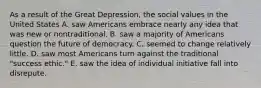 As a result of the Great Depression, the social values in the United States A. saw Americans embrace nearly any idea that was new or nontraditional. B. saw a majority of Americans question the future of democracy. C. seemed to change relatively little. D. saw most Americans turn against the traditional "success ethic." E. saw the idea of individual initiative fall into disrepute.