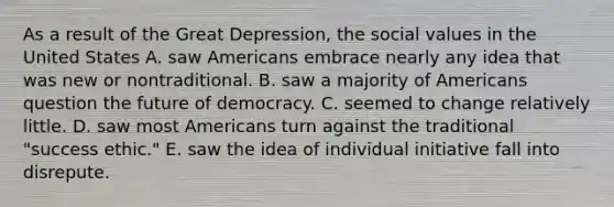 As a result of the Great Depression, the social values in the United States A. saw Americans embrace nearly any idea that was new or nontraditional. B. saw a majority of Americans question the future of democracy. C. seemed to change relatively little. D. saw most Americans turn against the traditional "success ethic." E. saw the idea of individual initiative fall into disrepute.