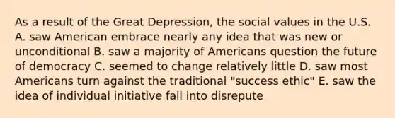 As a result of the Great Depression, the social values in the U.S. A. saw American embrace nearly any idea that was new or unconditional B. saw a majority of Americans question the future of democracy C. seemed to change relatively little D. saw most Americans turn against the traditional "success ethic" E. saw the idea of individual initiative fall into disrepute