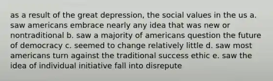 as a result of the great depression, the social values in the us a. saw americans embrace nearly any idea that was new or nontraditional b. saw a majority of americans question the future of democracy c. seemed to change relatively little d. saw most americans turn against the traditional success ethic e. saw the idea of individual initiative fall into disrepute