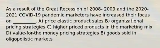 As a result of the Great Recession of 2008- 2009 and the 2020-2021 COVID-19 pandemic marketers have increased their focus on __________. A) price elastic product sales B) organizational pricing strategies C) higher priced products in the marketing mix D) value-for-the money pricing strategies E) goods sold in oligopolistic markets