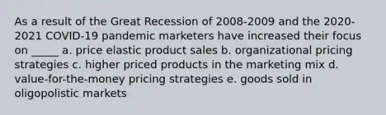 As a result of the Great Recession of 2008-2009 and the 2020-2021 COVID-19 pandemic marketers have increased their focus on _____ a. price elastic product sales b. organizational pricing strategies c. higher priced products in the marketing mix d. value-for-the-money pricing strategies e. goods sold in oligopolistic markets