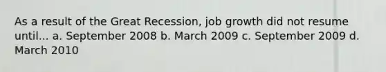 As a result of the Great Recession, job growth did not resume until... a. September 2008 b. March 2009 c. September 2009 d. March 2010