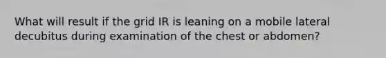 What will result if the grid IR is leaning on a mobile lateral decubitus during examination of the chest or abdomen?