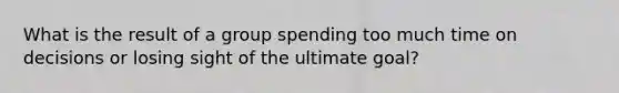 What is the result of a group spending too much time on decisions or losing sight of the ultimate goal?