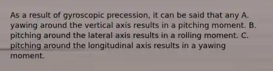 As a result of gyroscopic precession, it can be said that any A. yawing around the vertical axis results in a pitching moment. B. pitching around the lateral axis results in a rolling moment. C. pitching around the longitudinal axis results in a yawing moment.