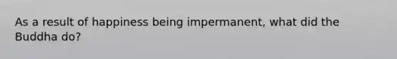 As a result of happiness being impermanent, what did the Buddha do?