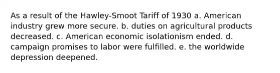 As a result of the Hawley-Smoot Tariff of 1930 a. American industry grew more secure. b. duties on agricultural products decreased. c. American economic isolationism ended. d. campaign promises to labor were fulfilled. e. the worldwide depression deepened.