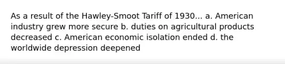 As a result of the Hawley-Smoot Tariff of 1930... a. American industry grew more secure b. duties on agricultural products decreased c. American economic isolation ended d. the worldwide depression deepened