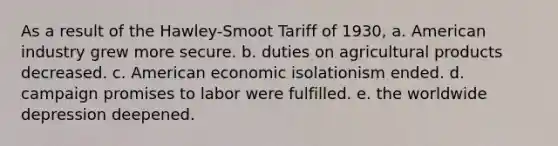 As a result of the Hawley-Smoot Tariff of 1930, a. American industry grew more secure. b. duties on agricultural products decreased. c. American economic isolationism ended. d. campaign promises to labor were fulfilled. e. the worldwide depression deepened.