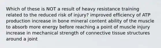 Which of these is NOT a result of heavy resistance training related to the reduced risk of injury? improved efficiency of ATP production increase in bone mineral content ability of the muscle to absorb more energy before reaching a point of muscle injury increase in mechanical strength of connective tissue structures around a joint