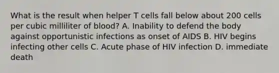 What is the result when helper T cells fall below about 200 cells per cubic milliliter of blood? A. Inability to defend the body against opportunistic infections as onset of AIDS B. HIV begins infecting other cells C. Acute phase of HIV infection D. immediate death