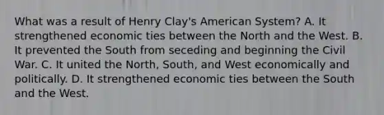 What was a result of Henry Clay's American System? A. It strengthened economic ties between the North and the West. B. It prevented the South from seceding and beginning the Civil War. C. It united the North, South, and West economically and politically. D. It strengthened economic ties between the South and the West.