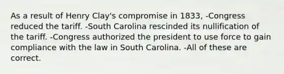 As a result of Henry Clay's compromise in 1833, -Congress reduced the tariff. -South Carolina rescinded its nullification of the tariff. -Congress authorized the president to use force to gain compliance with the law in South Carolina. -All of these are correct.