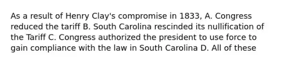 As a result of Henry Clay's compromise in 1833, A. Congress reduced the tariff B. South Carolina rescinded its nullification of the Tariff C. Congress authorized the president to use force to gain compliance with the law in South Carolina D. All of these