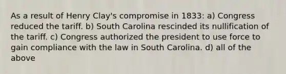 As a result of Henry Clay's compromise in 1833: a) Congress reduced the tariff. b) South Carolina rescinded its nullification of the tariff. c) Congress authorized the president to use force to gain compliance with the law in South Carolina. d) all of the above