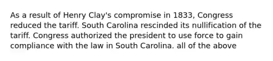 As a result of Henry Clay's compromise in 1833, Congress reduced the tariff. South Carolina rescinded its nullification of the tariff. Congress authorized the president to use force to gain compliance with the law in South Carolina. all of the above