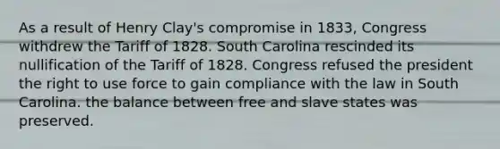 As a result of Henry Clay's compromise in 1833, Congress withdrew the Tariff of 1828. South Carolina rescinded its nullification of the Tariff of 1828. Congress refused the president the right to use force to gain compliance with the law in South Carolina. the balance between free and slave states was preserved.