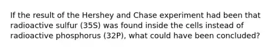 If the result of the Hershey and Chase experiment had been that radioactive sulfur (35S) was found inside the cells instead of radioactive phosphorus (32P), what could have been concluded?