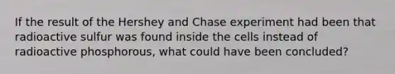 If the result of the Hershey and Chase experiment had been that radioactive sulfur was found inside the cells instead of radioactive phosphorous, what could have been concluded?