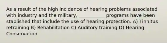 As a result of the high incidence of hearing problems associated with industry and the military, ___________ programs have been stablished that include the use of hearing protection. A) Tinnitus retraining B) Rehabilitation C) Auditory training D) Hearing Conservation