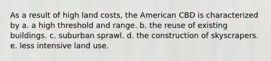 As a result of high land costs, the American CBD is characterized by a. a high threshold and range. b. the reuse of existing buildings. c. suburban sprawl. d. the construction of skyscrapers. e. less intensive land use.