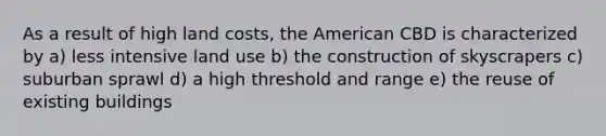 As a result of high land costs, <a href='https://www.questionai.com/knowledge/keiVE7hxWY-the-american' class='anchor-knowledge'>the american</a> CBD is characterized by a) less intensive <a href='https://www.questionai.com/knowledge/kIrCMtzYNE-land-use' class='anchor-knowledge'>land use</a> b) the construction of skyscrapers c) <a href='https://www.questionai.com/knowledge/kXPaf8JgyI-suburban-sprawl' class='anchor-knowledge'>suburban sprawl</a> d) a high threshold and range e) the reuse of existing buildings